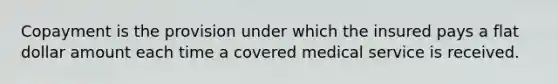 Copayment is the provision under which the insured pays a flat dollar amount each time a covered medical service is received.