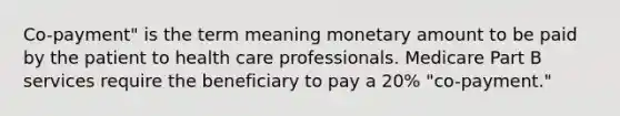 Co-payment" is the term meaning monetary amount to be paid by the patient to health care professionals. Medicare Part B services require the beneficiary to pay a 20% "co-payment."