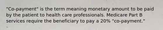 "Co-payment" is the term meaning monetary amount to be paid by the patient to health care professionals. Medicare Part B services require the beneficiary to pay a 20% "co-payment."