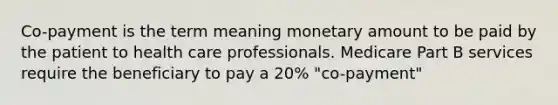 Co-payment is the term meaning monetary amount to be paid by the patient to health care professionals. Medicare Part B services require the beneficiary to pay a 20% "co-payment"