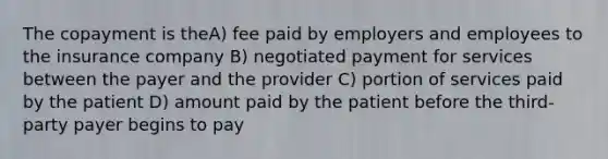 The copayment is theA) fee paid by employers and employees to the insurance company B) negotiated payment for services between the payer and the provider C) portion of services paid by the patient D) amount paid by the patient before the third-party payer begins to pay