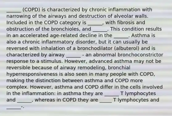 ______ (COPD) is characterized by chronic inflammation with narrowing of the airways and destruction of alveolar walls. Included in the COPD category is ______, with fibrosis and obstruction of the bronchioles, and ______. This condition results in an accelerated age-related decline in the ______. Asthma is also a chronic inflammatory disorder, but it can usually be reversed with inhalation of a bronchodilator (albuterol) and is characterized by airway ______ - an abnormal bronchoconstrictor response to a stimulus. However, advanced asthma may not be reversible because of airway remodeling, bronchial hyperresponsiveness is also seen in many people with COPD, making the distinction between asthma and COPD more complex. However, asthma and COPD differ in the cells involved in the inflammation: in asthma they are ______ T lymphocytes and ______, whereas in COPD they are _____ T lymphocytes and ______-.