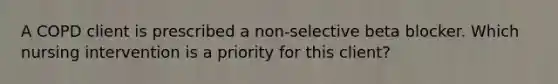 A COPD client is prescribed a non-selective beta blocker. Which nursing intervention is a priority for this client?