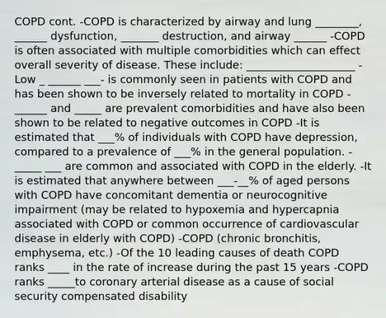 COPD cont. -COPD is characterized by airway and lung ________, ______ dysfunction, _______ destruction, and airway ______ -COPD is often associated with multiple comorbidities which can effect overall severity of disease. These include: ____________________ -Low _ ______ ___- is commonly seen in patients with COPD and has been shown to be inversely related to mortality in COPD -______ and _____ are prevalent comorbidities and have also been shown to be related to negative outcomes in COPD -It is estimated that ___% of individuals with COPD have depression, compared to a prevalence of ___% in the general population. -_____ ___ are common and associated with COPD in the elderly. -It is estimated that anywhere between ___-__% of aged persons with COPD have concomitant dementia or neurocognitive impairment (may be related to hypoxemia and hypercapnia associated with COPD or common occurrence of cardiovascular disease in elderly with COPD) -COPD (chronic bronchitis, emphysema, etc.) -Of the 10 leading causes of death COPD ranks ____ in the rate of increase during the past 15 years -COPD ranks _____to coronary arterial disease as a cause of social security compensated disability