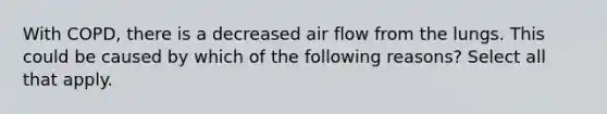 With COPD, there is a decreased air flow from the lungs. This could be caused by which of the following reasons? Select all that apply.