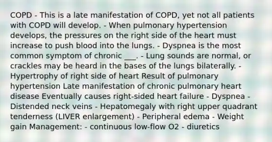 COPD - This is a late manifestation of COPD, yet not all patients with COPD will develop. - When pulmonary hypertension develops, the pressures on the right side of the heart must increase to push blood into the lungs. - Dyspnea is the most common symptom of chronic ___. - Lung sounds are normal, or crackles may be heard in the bases of the lungs bilaterally. - Hypertrophy of right side of heart Result of pulmonary hypertension Late manifestation of chronic pulmonary heart disease Eventually causes right-sided heart failure - Dyspnea - Distended neck veins - Hepatomegaly with right upper quadrant tenderness (LIVER enlargement) - Peripheral edema - Weight gain Management: - continuous low-flow O2 - diuretics