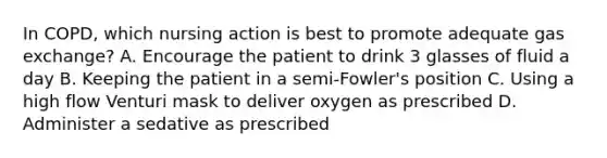 In COPD, which nursing action is best to promote adequate gas exchange? A. Encourage the patient to drink 3 glasses of fluid a day B. Keeping the patient in a semi-Fowler's position C. Using a high flow Venturi mask to deliver oxygen as prescribed D. Administer a sedative as prescribed