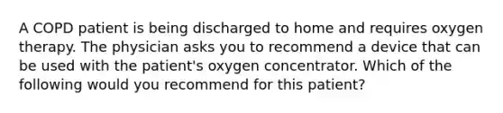 A COPD patient is being discharged to home and requires oxygen therapy. The physician asks you to recommend a device that can be used with the patient's oxygen concentrator. Which of the following would you recommend for this patient?