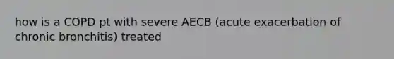 how is a COPD pt with severe AECB (acute exacerbation of chronic bronchitis) treated