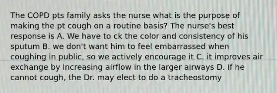 The COPD pts family asks the nurse what is the purpose of making the pt cough on a routine basis? The nurse's best response is A. We have to ck the color and consistency of his sputum B. we don't want him to feel embarrassed when coughing in public, so we actively encourage it C. it improves air exchange by increasing airflow in the larger airways D. if he cannot cough, the Dr. may elect to do a tracheostomy