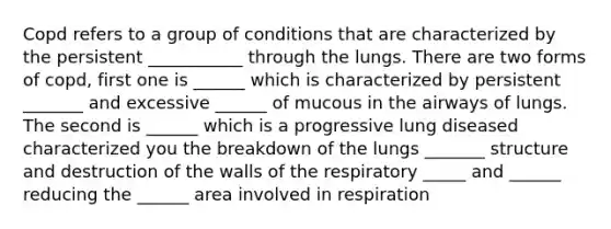 Copd refers to a group of conditions that are characterized by the persistent ___________ through the lungs. There are two forms of copd, first one is ______ which is characterized by persistent _______ and excessive ______ of mucous in the airways of lungs. The second is ______ which is a progressive lung diseased characterized you the breakdown of the lungs _______ structure and destruction of the walls of the respiratory _____ and ______ reducing the ______ area involved in respiration