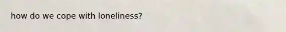 how do we cope with loneliness?