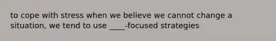 to cope with stress when we believe we cannot change a situation, we tend to use ____-focused strategies