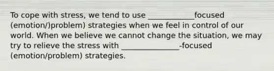 To cope with stress, we tend to use ____________focused (emotion/)problem) strategies when we feel in control of our world. When we believe we cannot change the situation, we may try to relieve the stress with _______________-focused (emotion/problem) strategies.