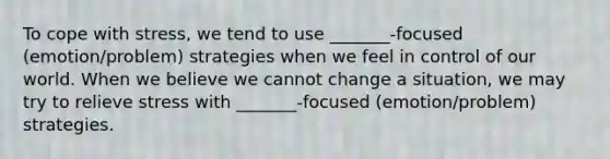 To cope with stress, we tend to use _______-focused (emotion/problem) strategies when we feel in control of our world. When we believe we cannot change a situation, we may try to relieve stress with _______-focused (emotion/problem) strategies.