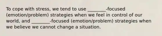 To cope with stress, we tend to use ________-focused (emotion/problem) strategies when we feel in control of our world, and ________-focused (emotion/problem) strategies when we believe we cannot change a situation.