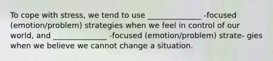 To cope with stress, we tend to use ______________ -focused (emotion/problem) strategies when we feel in control of our world, and ______________ -focused (emotion/problem) strate- gies when we believe we cannot change a situation.