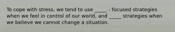 To cope with stress, we tend to use _____ - focused strategies when we feel in control of our world, and _____ strategies when we believe we cannot change a situation.