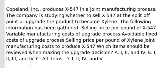 Copeland, Inc., produces X-547 in a joint manufacturing process. The company is studying whether to sell X-547 at the split-off point or upgrade the product to become Xylene. The following information has been gathered: Selling price per pound of X-547 Variable manufacturing costs of upgrade process Avoidable fixed costs of upgrade process Selling price per pound of Xylene Joint manufacturing costs to produce X-547 Which items should be reviewed when making the upgrade decision? A. I, II, and IV. B. I, II, III, and IV. C. All items. D. I, II, IV, and V.