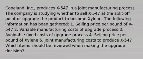 Copeland, Inc., produces X-547 in a joint manufacturing process. The company is studying whether to sell X-547 at the split-off point or upgrade the product to become Xylene. The following information has been gathered: 1. Selling price per pound of X-547 2. Variable manufacturing costs of upgrade process 3. Avoidable fixed costs of upgrade process 4. Selling price per pound of Xylene 5. Joint manufacturing costs to produce X-547 Which items should be reviewed when making the upgrade decision?