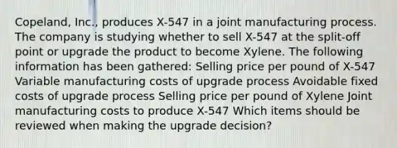 Copeland, Inc., produces X-547 in a joint manufacturing process. The company is studying whether to sell X-547 at the split-off point or upgrade the product to become Xylene. The following information has been gathered: Selling price per pound of X-547 Variable manufacturing costs of upgrade process Avoidable fixed costs of upgrade process Selling price per pound of Xylene Joint manufacturing costs to produce X-547 Which items should be reviewed when making the upgrade decision?