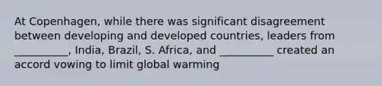 At Copenhagen, while there was significant disagreement between developing and developed countries, leaders from __________, India, Brazil, S. Africa, and __________ created an accord vowing to limit <a href='https://www.questionai.com/knowledge/kSgnEI9tjB-global-warming' class='anchor-knowledge'>global warming</a>