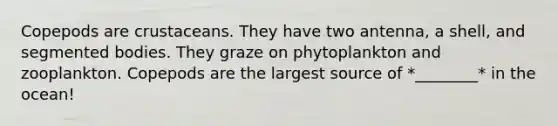 Copepods are crustaceans. They have two antenna, a shell, and segmented bodies. They graze on phytoplankton and zooplankton. Copepods are the largest source of *________* in the ocean!