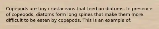 Copepods are tiny crustaceans that feed on diatoms. In presence of copepods, diatoms form long spines that make them more difficult to be eaten by copepods. This is an example of: