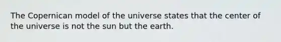 The Copernican model of the universe states that the center of the universe is not the sun but the earth.