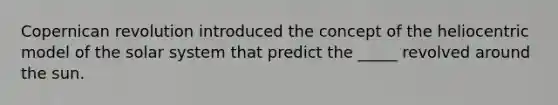 Copernican revolution introduced the concept of the heliocentric model of the solar system that predict the _____ revolved around the sun.