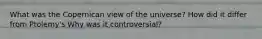 What was the Copernican view of the universe? How did it differ from Ptolemy's Why was it controversial?