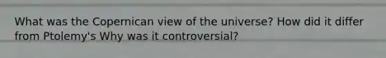 What was the Copernican view of the universe? How did it differ from Ptolemy's Why was it controversial?