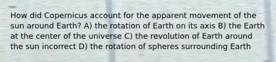 How did Copernicus account for the apparent movement of the sun around Earth? A) the rotation of Earth on its axis B) the Earth at the center of the universe C) the revolution of Earth around the sun incorrect D) the rotation of spheres surrounding Earth