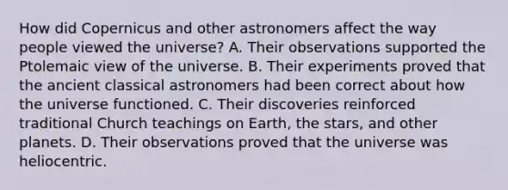 How did Copernicus and other astronomers affect the way people viewed the universe? A. Their observations supported the Ptolemaic view of the universe. B. Their experiments proved that the ancient classical astronomers had been correct about how the universe functioned. C. Their discoveries reinforced traditional Church teachings on Earth, the stars, and other planets. D. Their observations proved that the universe was heliocentric.