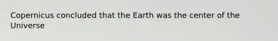 Copernicus concluded that the Earth was the center of the Universe