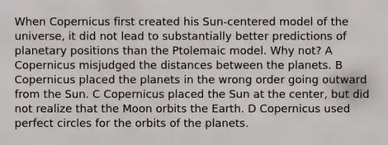 When Copernicus first created his Sun-centered model of the universe, it did not lead to substantially better predictions of planetary positions than the Ptolemaic model. Why not? A Copernicus misjudged the distances between the planets. B Copernicus placed the planets in the wrong order going outward from the Sun. C Copernicus placed the Sun at the center, but did not realize that the Moon orbits the Earth. D Copernicus used perfect circles for the orbits of the planets.