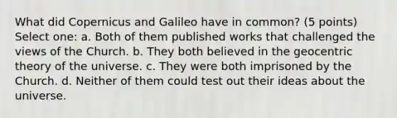 What did Copernicus and Galileo have in common? (5 points) Select one: a. Both of them published works that challenged the views of the Church. b. They both believed in the geocentric theory of the universe. c. They were both imprisoned by the Church. d. Neither of them could test out their ideas about the universe.