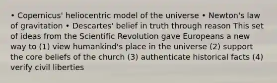 • Copernicus' heliocentric model of the universe • Newton's law of gravitation • Descartes' belief in truth through reason This set of ideas from the Scientific Revolution gave Europeans a new way to (1) view humankind's place in the universe (2) support the core beliefs of the church (3) authenticate historical facts (4) verify civil liberties