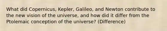 What did Copernicus, Kepler, Galileo, and Newton contribute to the new vision of the universe, and how did it differ from the Ptolemaic conception of the universe? (Difference)