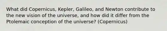 What did Copernicus, Kepler, Galileo, and Newton contribute to the new vision of the universe, and how did it differ from the Ptolemaic conception of the universe? (Copernicus)