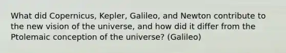 What did Copernicus, Kepler, Galileo, and Newton contribute to the new vision of the universe, and how did it differ from the Ptolemaic conception of the universe? (Galileo)