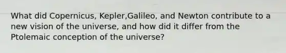 What did Copernicus, Kepler,Galileo, and Newton contribute to a new vision of the universe, and how did it differ from the Ptolemaic conception of the universe?