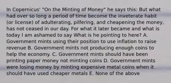 In Copernicus' "On the Minting of Money" he says this: But what had over so long a period of time become the inveterate habit (or license) of adulterating, pilfering, and cheapening the money, has not ceased in our day. For what it later became and what is today I am ashamed to say What is he pointing to here? A. Government mints using their position to use inflation to raise revenue B. Government mints not producing enough coins to help the economy. C. Government mints should have been printing paper money not minting coins D. Government mints were losing money by minting expensive metal coins when it should have used cheaper metals E. None of the above