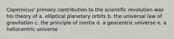 Copernicus' primary contribution to the scientific revolution was his theory of a. elliptical planetary orbits b. the universal law of gravitation c. the principle of inertia d. a geocentric universe e. a heliocentric universe