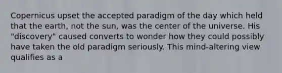 Copernicus upset the accepted paradigm of the day which held that the earth, not the sun, was the center of the universe. His "discovery" caused converts to wonder how they could possibly have taken the old paradigm seriously. This mind-altering view qualifies as a