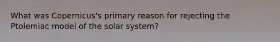 What was Copernicus's primary reason for rejecting the Ptolemiac model of the solar system?