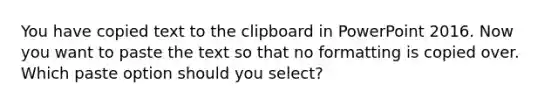 You have copied text to the clipboard in PowerPoint 2016. Now you want to paste the text so that no formatting is copied over. Which paste option should you select?