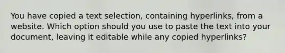 You have copied a text selection, containing hyperlinks, from a website. Which option should you use to paste the text into your document, leaving it editable while any copied hyperlinks?