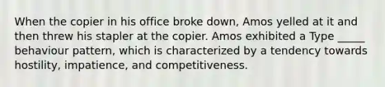 When the copier in his office broke down, Amos yelled at it and then threw his stapler at the copier. Amos exhibited a Type _____ behaviour pattern, which is characterized by a tendency towards hostility, impatience, and competitiveness.