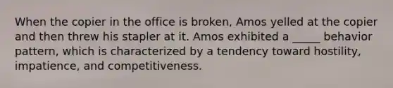 When the copier in the office is broken, Amos yelled at the copier and then threw his stapler at it. Amos exhibited a _____ behavior pattern, which is characterized by a tendency toward hostility, impatience, and competitiveness.